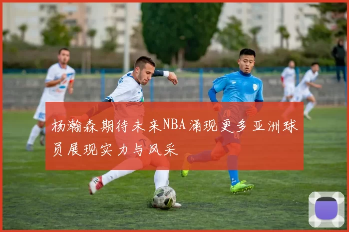 杨瀚森期待未来NBA涌现更多亚洲球员展现实力与风采