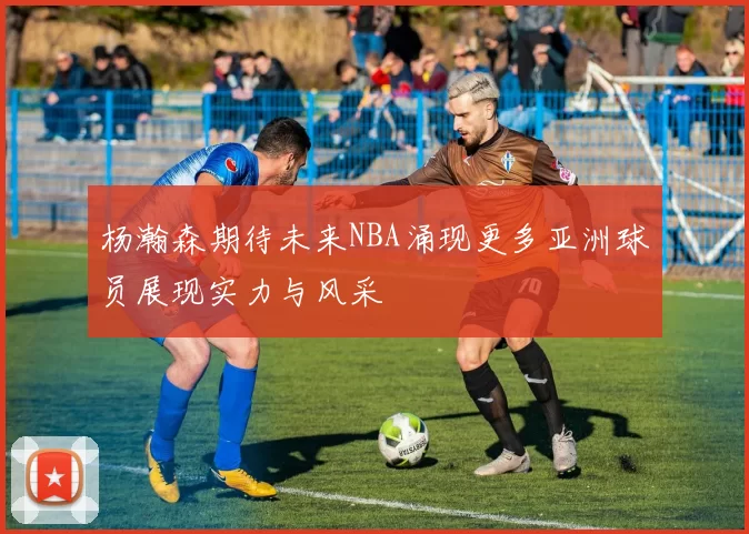 杨瀚森期待未来NBA涌现更多亚洲球员展现实力与风采