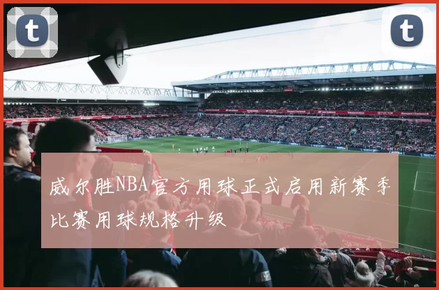 威尔胜NBA官方用球正式启用新赛季比赛用球规格升级