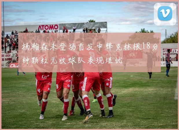 杨瀚森未登场首发中锋克林根18分钟颗粒无收球队表现堪忧