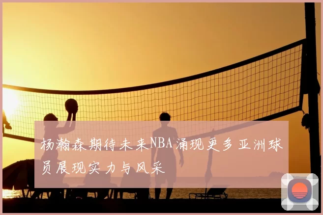 杨瀚森期待未来NBA涌现更多亚洲球员展现实力与风采