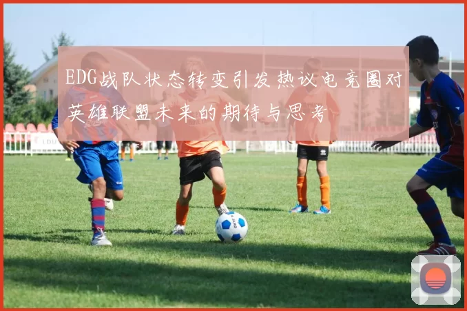 EDG战队状态转变引发热议电竞圈对英雄联盟未来的期待与思考