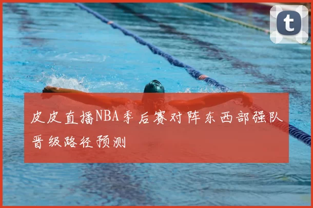 皮皮直播NBA季后赛对阵东西部强队晋级路径预测