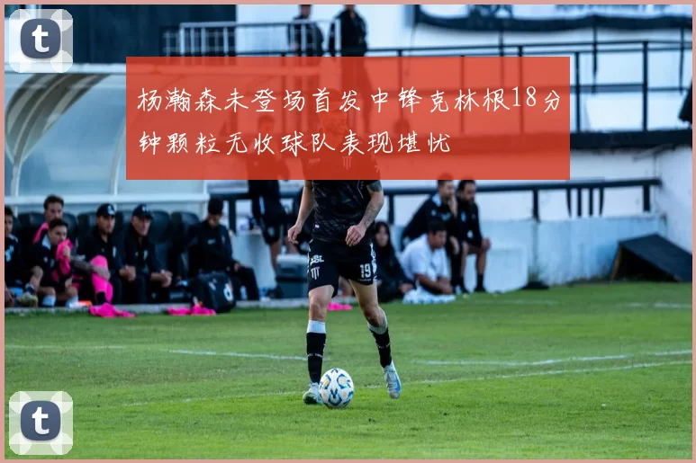 杨瀚森未登场首发中锋克林根18分钟颗粒无收球队表现堪忧
