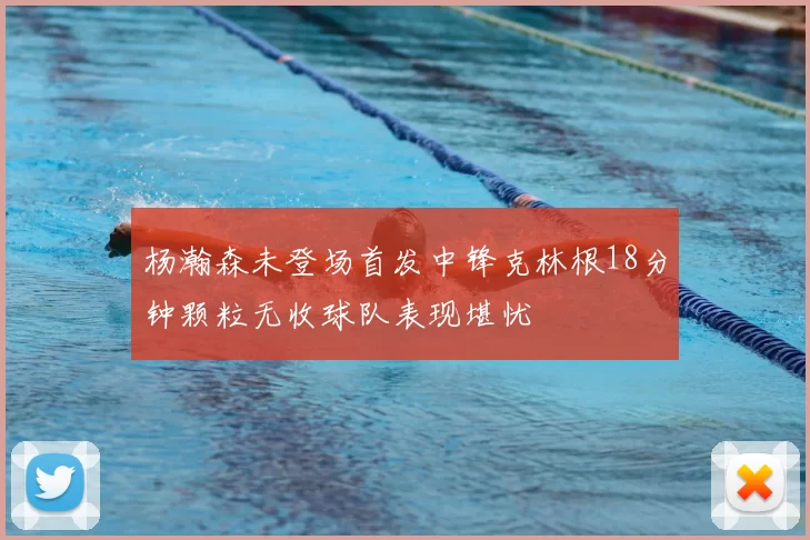 杨瀚森未登场首发中锋克林根18分钟颗粒无收球队表现堪忧