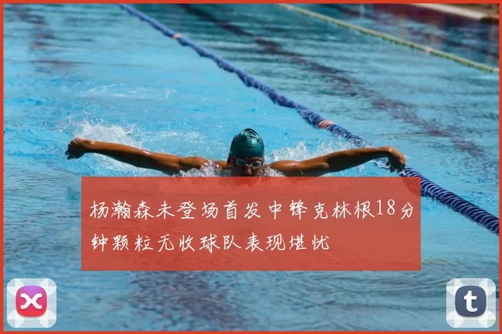 杨瀚森未登场首发中锋克林根18分钟颗粒无收球队表现堪忧