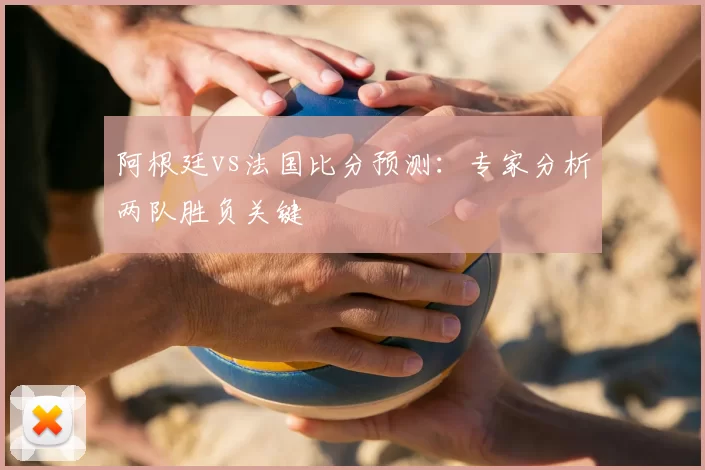 阿根廷vs法国比分预测：专家分析两队胜负关键