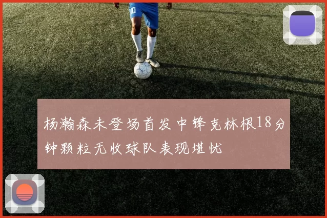 杨瀚森未登场首发中锋克林根18分钟颗粒无收球队表现堪忧