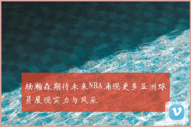 杨瀚森期待未来NBA涌现更多亚洲球员展现实力与风采