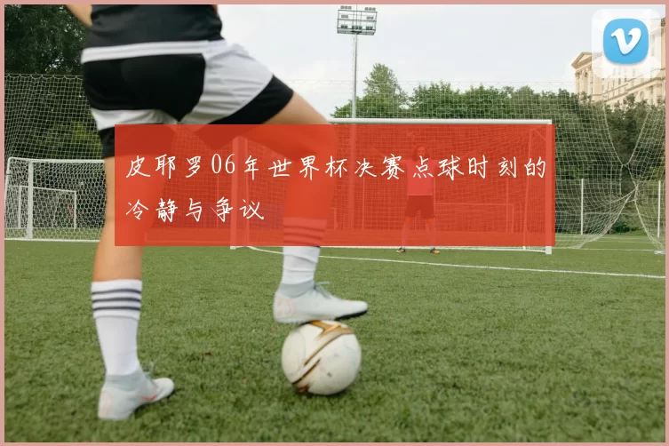 皮耶罗06年世界杯决赛点球时刻的冷静与争议