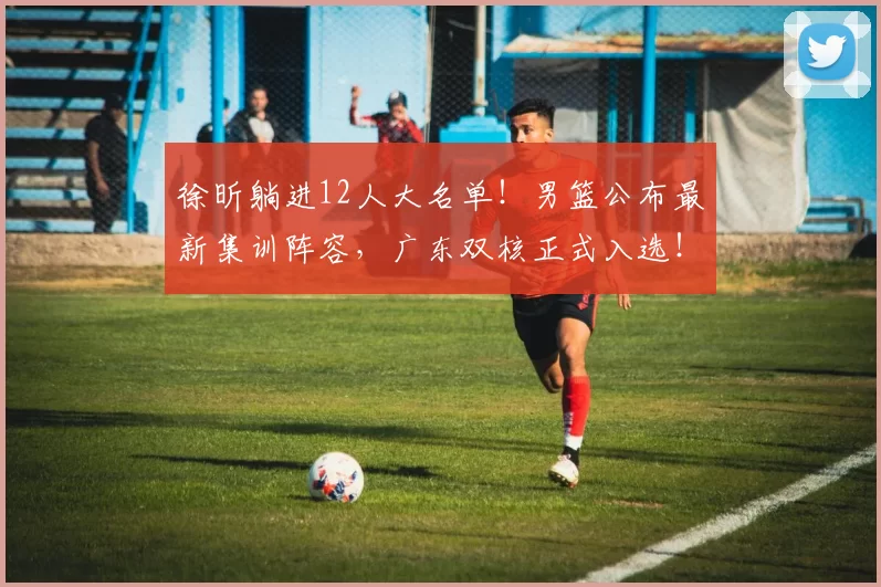 徐昕躺进12人大名单！男篮公布最新集训阵容，广东双核正式入选！