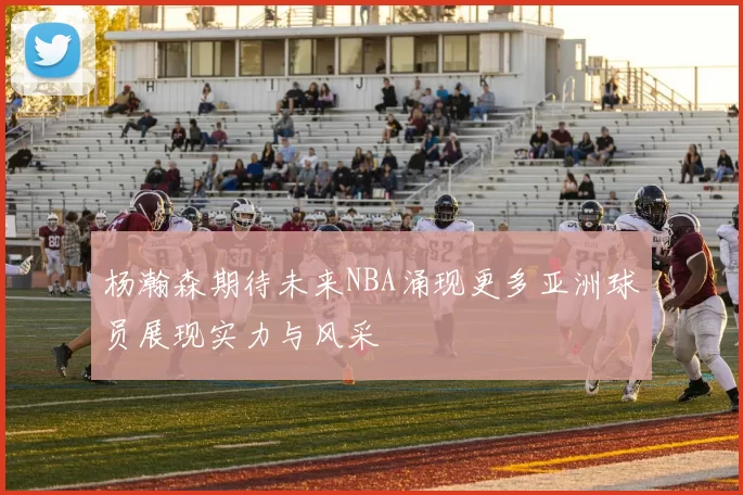 杨瀚森期待未来NBA涌现更多亚洲球员展现实力与风采