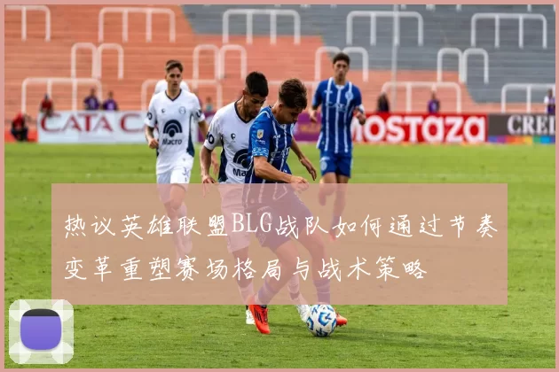 热议英雄联盟BLG战队如何通过节奏变革重塑赛场格局与战术策略