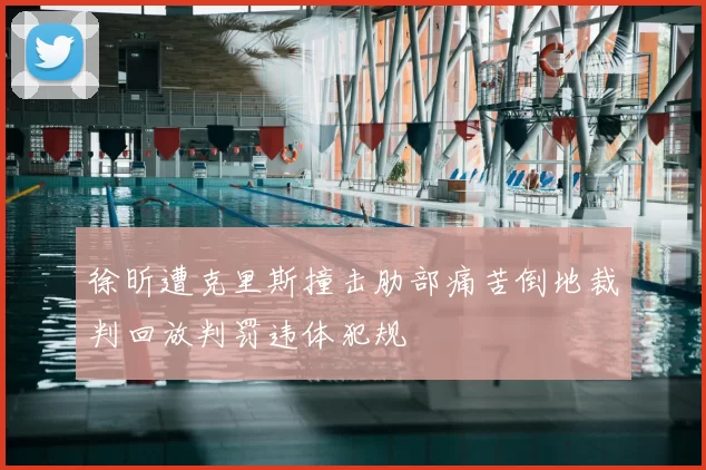 徐昕遭克里斯撞击肋部痛苦倒地裁判回放判罚违体犯规
