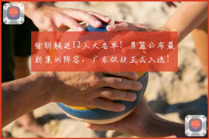 徐昕躺进12人大名单！男篮公布最新集训阵容，广东双核正式入选！