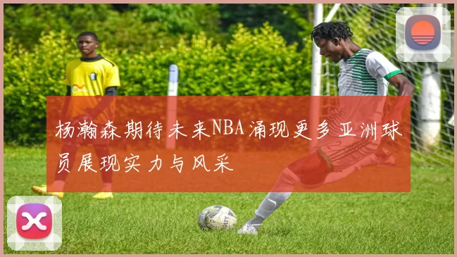 杨瀚森期待未来NBA涌现更多亚洲球员展现实力与风采
