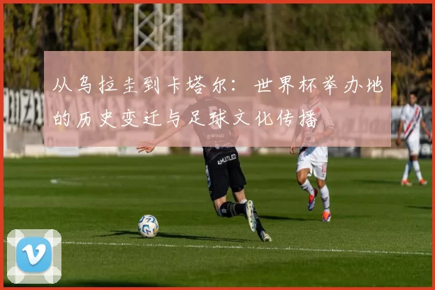 从乌拉圭到卡塔尔：世界杯举办地的历史变迁与足球文化传播