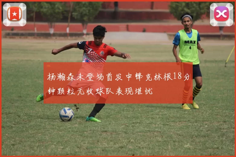 杨瀚森未登场首发中锋克林根18分钟颗粒无收球队表现堪忧