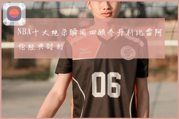 NBA十大绝杀瞬间回顾乔丹科比雷阿伦经典时刻