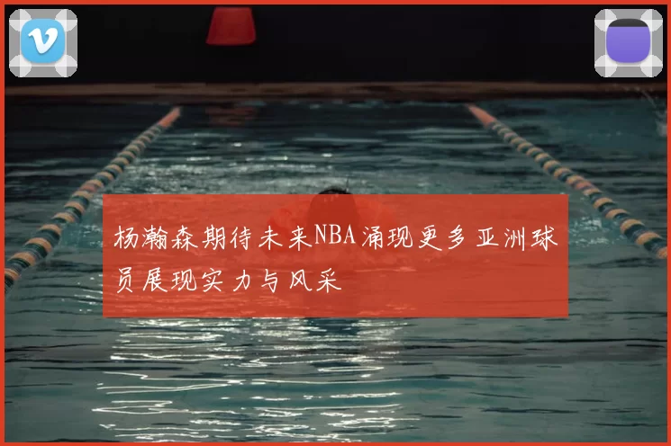 杨瀚森期待未来NBA涌现更多亚洲球员展现实力与风采