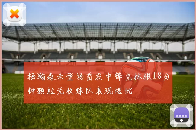杨瀚森未登场首发中锋克林根18分钟颗粒无收球队表现堪忧