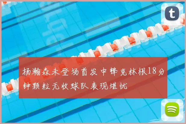 杨瀚森未登场首发中锋克林根18分钟颗粒无收球队表现堪忧
