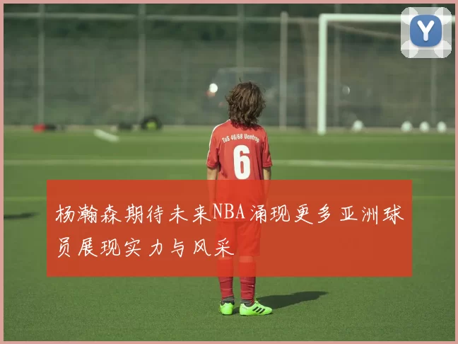杨瀚森期待未来NBA涌现更多亚洲球员展现实力与风采