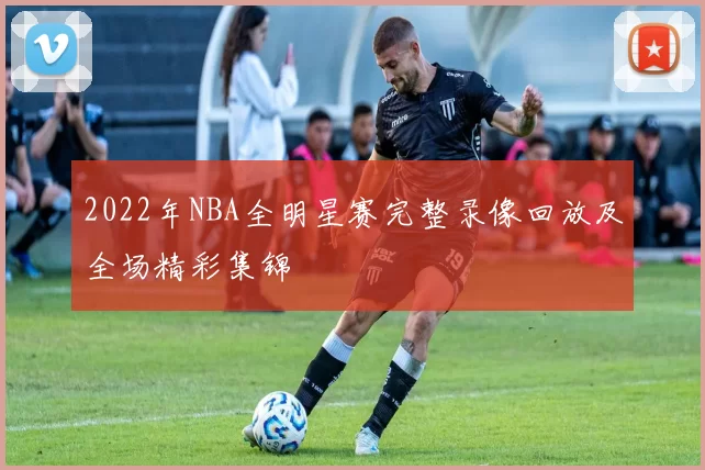 2022年NBA全明星赛完整录像回放及全场精彩集锦