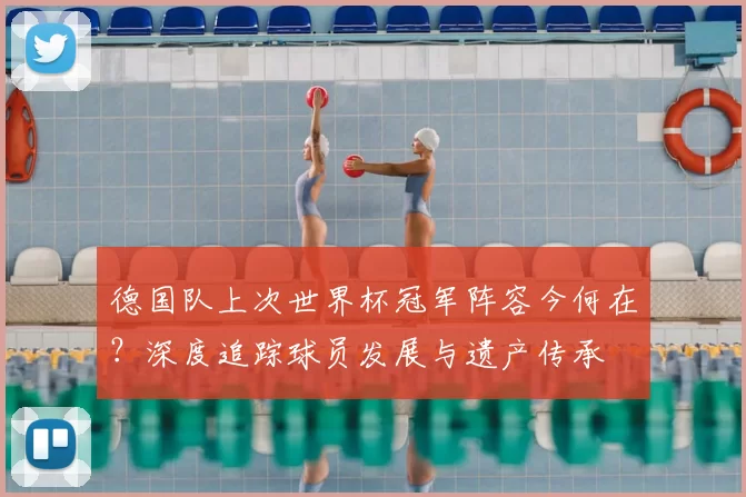 德国队上次世界杯冠军阵容今何在？深度追踪球员发展与遗产传承