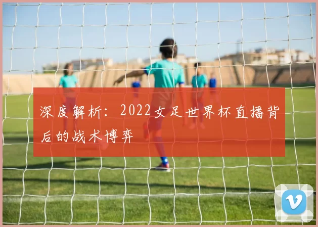 深度解析：2022女足世界杯直播背后的战术博弈