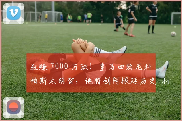 狂赚 7000 万欧!皇马回购尼科・帕斯太明智,他将创阿根廷历史_科莫_意甲_西班牙人