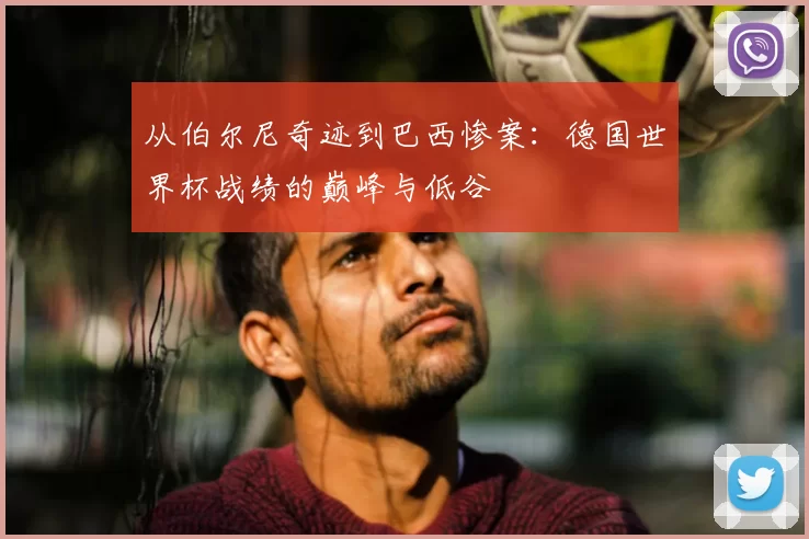 从伯尔尼奇迹到巴西惨案:德国世界杯战绩的巅峰与低谷
