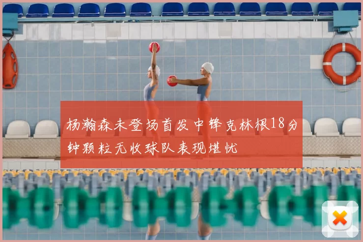 杨瀚森未登场首发中锋克林根18分钟颗粒无收球队表现堪忧
