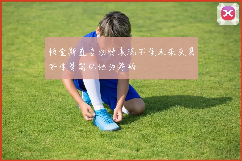 帕金斯直言切特表现不佳未来交易字母哥需以他为筹码