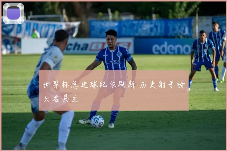 世界杯总进球纪录刷新 历史射手榜头名易主