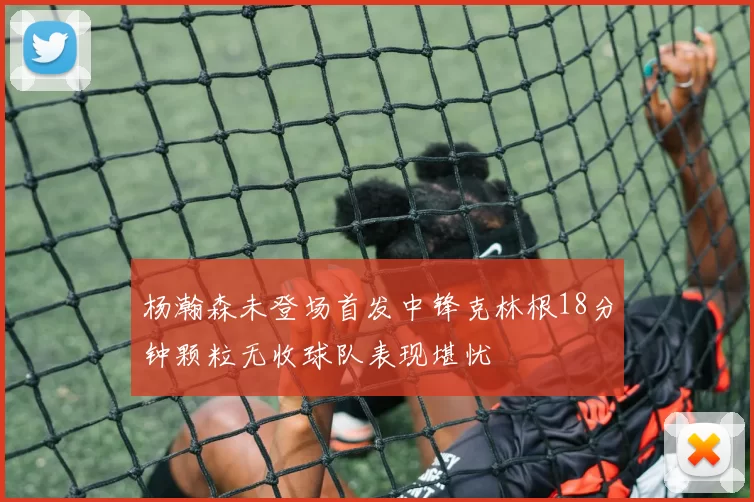 杨瀚森未登场首发中锋克林根18分钟颗粒无收球队表现堪忧