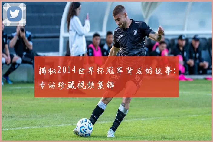 揭秘2014世界杯冠军背后的故事:专访珍藏视频集锦