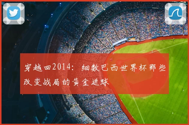 穿越回2014：细数巴西世界杯那些改变战局的黄金进球