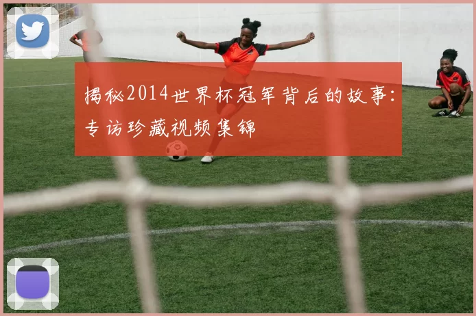 揭秘2014世界杯冠军背后的故事：专访珍藏视频集锦