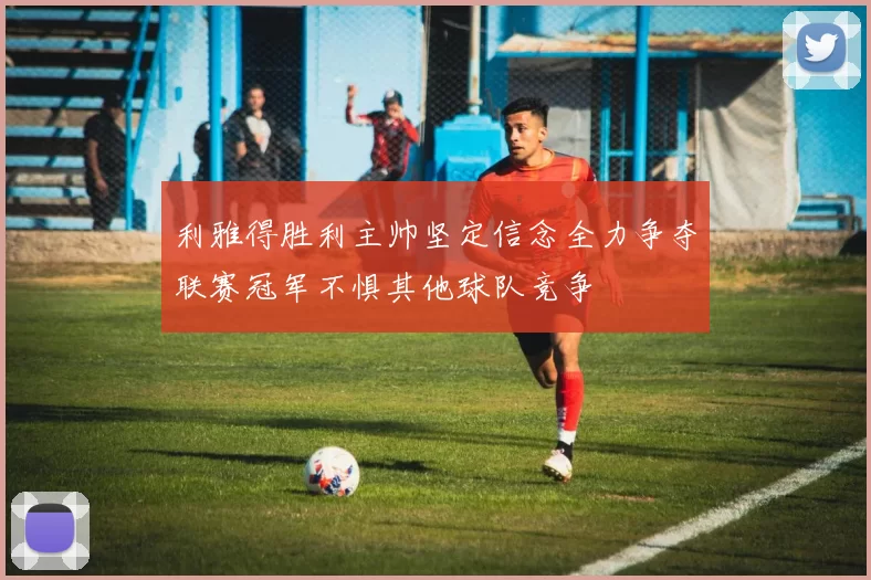 利雅得胜利主帅坚定信念全力争夺联赛冠军不惧其他球队竞争