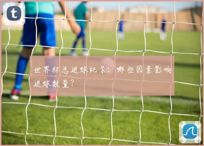 世界杯总进球纪录：哪些因素影响进球数量？