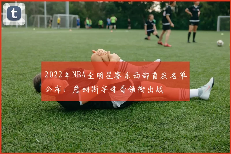 2022年NBA全明星赛东西部首发名单公布,詹姆斯字母哥领衔出战