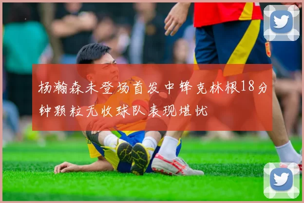 杨瀚森未登场首发中锋克林根18分钟颗粒无收球队表现堪忧