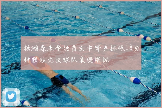 杨瀚森未登场首发中锋克林根18分钟颗粒无收球队表现堪忧