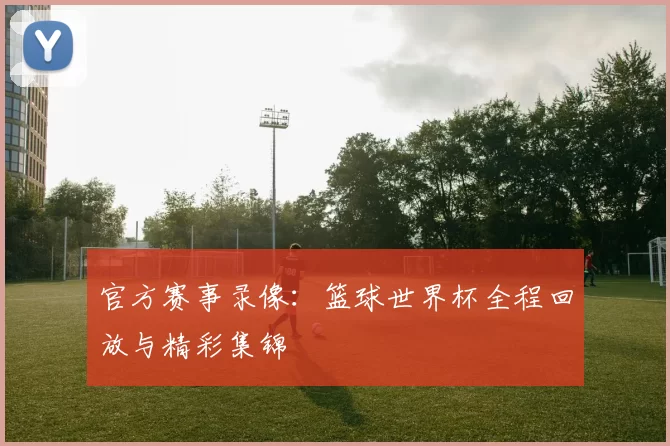 官方赛事录像：篮球世界杯全程回放与精彩集锦