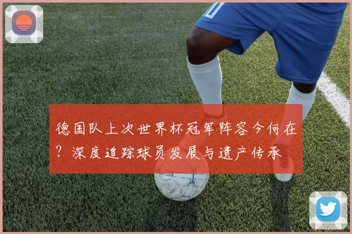 德国队上次世界杯冠军阵容今何在?深度追踪球员发展与遗产传承