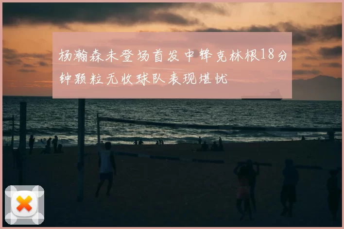 杨瀚森未登场首发中锋克林根18分钟颗粒无收球队表现堪忧