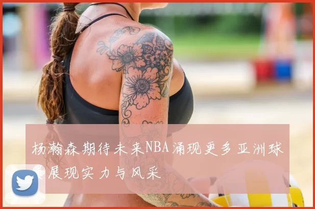 杨瀚森期待未来NBA涌现更多亚洲球员展现实力与风采