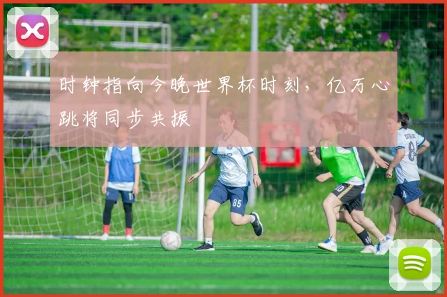 时钟指向今晚世界杯时刻,亿万心跳将同步共振