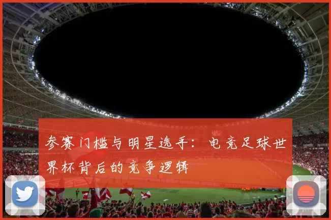参赛门槛与明星选手：电竞足球世界杯背后的竞争逻辑